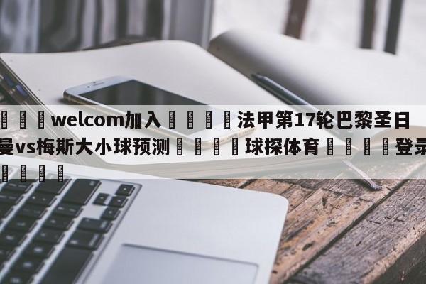 🌾welcom加入🌾法甲第17轮巴黎圣日尔曼vs梅斯大小球预测🐳球探体育🐳登录入口🐳
