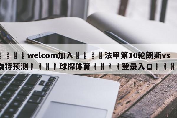 🌾welcom加入🌾法甲第10轮朗斯vs南特预测🐳球探体育🐳登录入口🐳