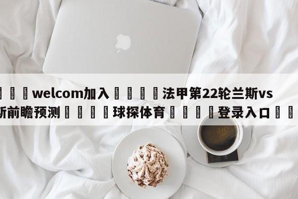 🌾welcom加入🌾法甲第22轮兰斯vs朗斯前瞻预测🐳球探体育🐳登录入口🐳