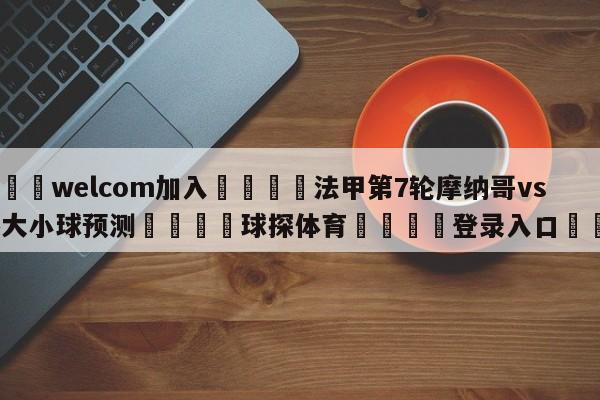 🌾welcom加入🌾法甲第7轮摩纳哥vs马赛大小球预测🐳球探体育🐳登录入口🐳