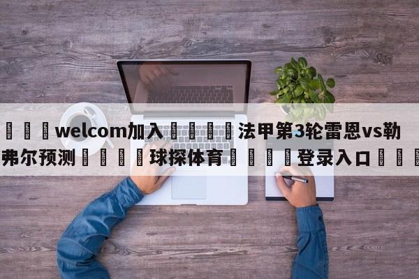 🌾welcom加入🌾法甲第3轮雷恩vs勒阿弗尔预测🐳球探体育🐳登录入口🐳
