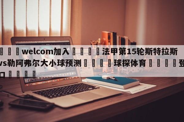 🌾welcom加入🌾法甲第15轮斯特拉斯堡vs勒阿弗尔大小球预测🐳球探体育🐳登录入口🐳