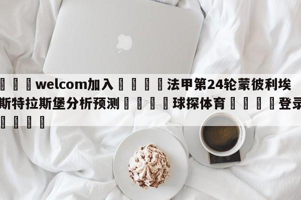 🌾welcom加入🌾法甲第24轮蒙彼利埃vs斯特拉斯堡分析预测🐳球探体育🐳登录入口🐳