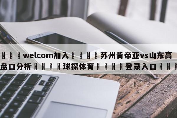 🌾welcom加入🌾苏州肯帝亚vs山东高速盘口分析🐳球探体育🐳登录入口🐳