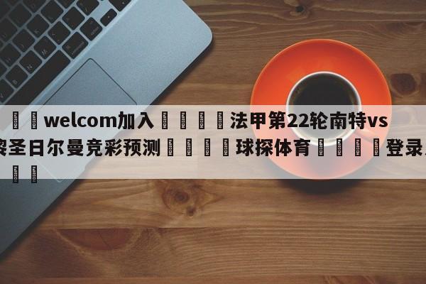 🌾welcom加入🌾法甲第22轮南特vs巴黎圣日尔曼竞彩预测🐳球探体育🐳登录入口🐳