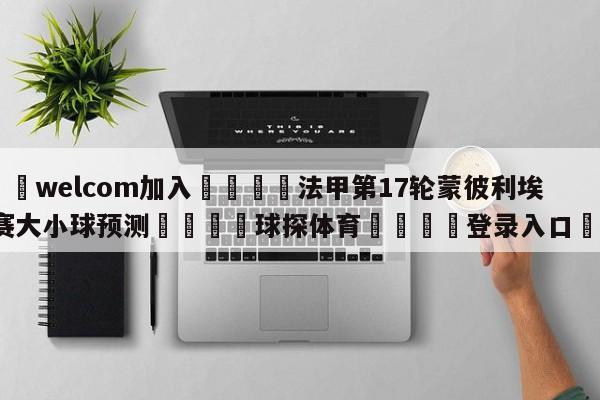 🌾welcom加入🌾法甲第17轮蒙彼利埃vs马赛大小球预测🐳球探体育🐳登录入口🐳