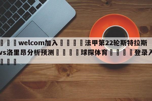 🌾welcom加入🌾法甲第22轮斯特拉斯堡vs洛里昂分析预测🐳球探体育🐳登录入口🐳