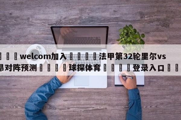 🌾welcom加入🌾法甲第32轮里尔vs里昂对阵预测🐳球探体育🐳登录入口🐳