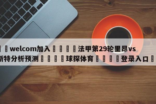 🌾welcom加入🌾法甲第29轮里昂vs布雷斯特分析预测🐳球探体育🐳登录入口🐳