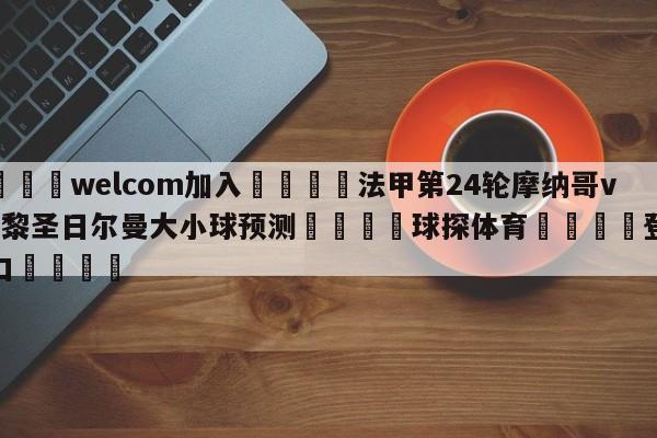 🌾welcom加入🌾法甲第24轮摩纳哥vs巴黎圣日尔曼大小球预测🐳球探体育🐳登录入口🐳