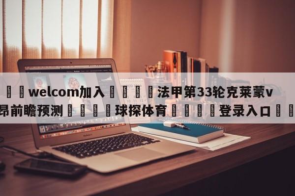🌾welcom加入🌾法甲第33轮克莱蒙vs里昂前瞻预测🐳球探体育🐳登录入口🐳