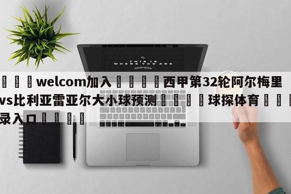 🌾welcom加入🌾西甲第32轮阿尔梅里亚vs比利亚雷亚尔大小球预测🐳球探体育🐳登录入口🐳