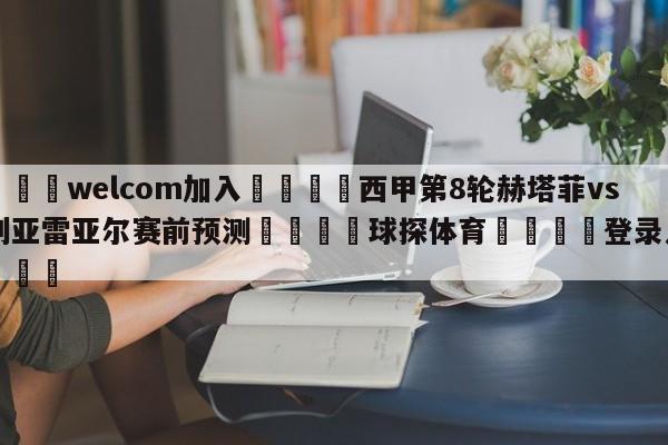 🌾welcom加入🌾西甲第8轮赫塔菲vs比利亚雷亚尔赛前预测🐳球探体育🐳登录入口🐳
