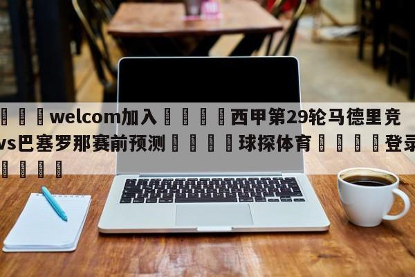 🌾welcom加入🌾西甲第29轮马德里竞技vs巴塞罗那赛前预测🐳球探体育🐳登录入口🐳