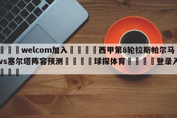 🌾welcom加入🌾西甲第8轮拉斯帕尔马斯vs塞尔塔阵容预测🐳球探体育🐳登录入口🐳