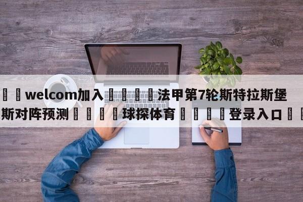 🌾welcom加入🌾法甲第7轮斯特拉斯堡vs朗斯对阵预测🐳球探体育🐳登录入口🐳