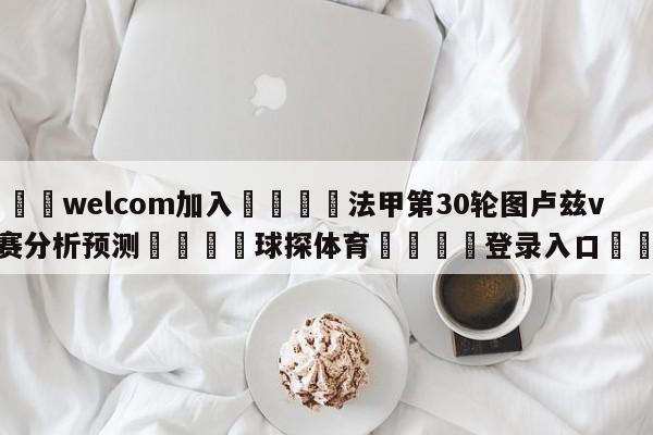 🌾welcom加入🌾法甲第30轮图卢兹vs马赛分析预测🐳球探体育🐳登录入口🐳