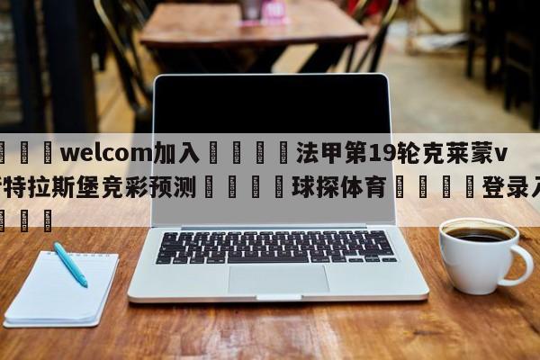 🌾welcom加入🌾法甲第19轮克莱蒙vs斯特拉斯堡竞彩预测🐳球探体育🐳登录入口🐳