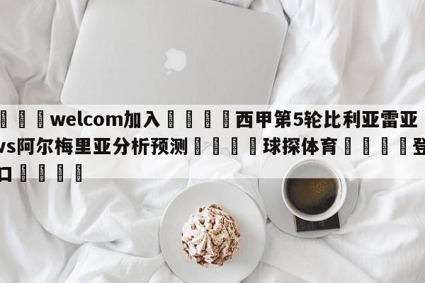 🌾welcom加入🌾西甲第5轮比利亚雷亚尔vs阿尔梅里亚分析预测🐳球探体育🐳登录入口🐳