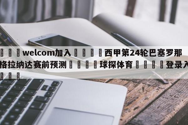 🌾welcom加入🌾西甲第24轮巴塞罗那vs格拉纳达赛前预测🐳球探体育🐳登录入口🐳