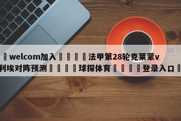 🌾welcom加入🌾法甲第28轮克莱蒙vs蒙彼利埃对阵预测🐳球探体育🐳登录入口🐳