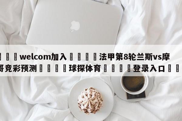 🌾welcom加入🌾法甲第8轮兰斯vs摩纳哥竞彩预测🐳球探体育🐳登录入口🐳