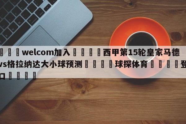 🌾welcom加入🌾西甲第15轮皇家马德里vs格拉纳达大小球预测🐳球探体育🐳登录入口🐳