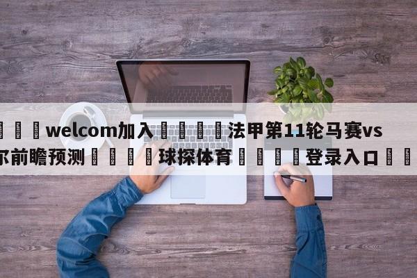 🌾welcom加入🌾法甲第11轮马赛vs里尔前瞻预测🐳球探体育🐳登录入口🐳