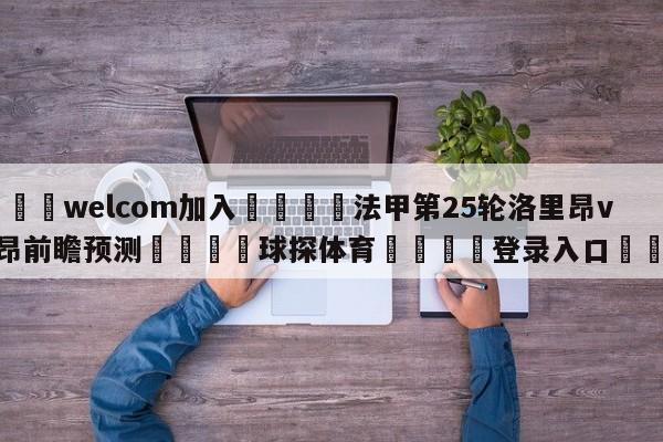 🌾welcom加入🌾法甲第25轮洛里昂vs里昂前瞻预测🐳球探体育🐳登录入口🐳