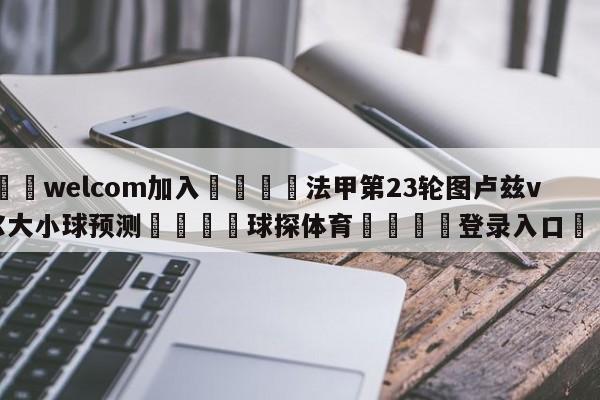 🌾welcom加入🌾法甲第23轮图卢兹vs里尔大小球预测🐳球探体育🐳登录入口🐳