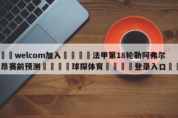 🌾welcom加入🌾法甲第18轮勒阿弗尔vs里昂赛前预测🐳球探体育🐳登录入口🐳