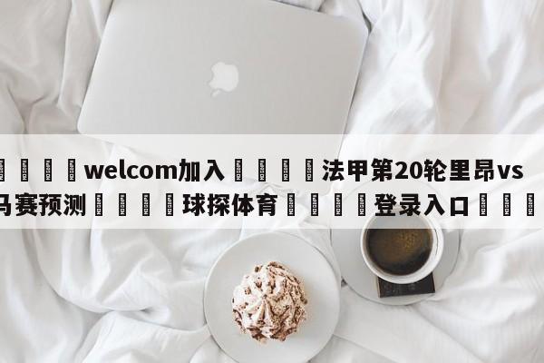 🌾welcom加入🌾法甲第20轮里昂vs马赛预测🐳球探体育🐳登录入口🐳