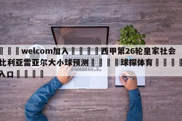 🌾welcom加入🌾西甲第26轮皇家社会vs比利亚雷亚尔大小球预测🐳球探体育🐳登录入口🐳