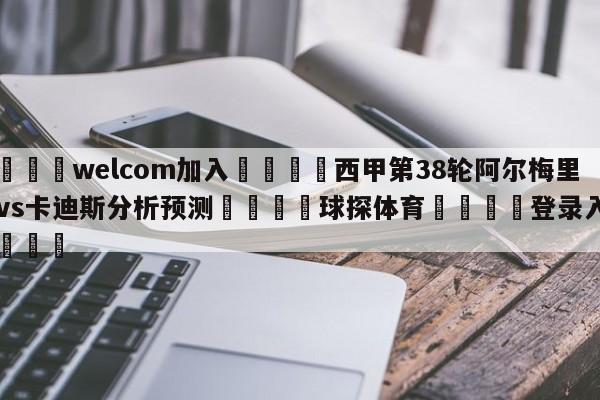 🌾welcom加入🌾西甲第38轮阿尔梅里亚vs卡迪斯分析预测🐳球探体育🐳登录入口🐳