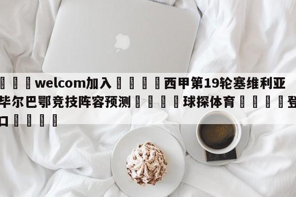 🌾welcom加入🌾西甲第19轮塞维利亚vs毕尔巴鄂竞技阵容预测🐳球探体育🐳登录入口🐳