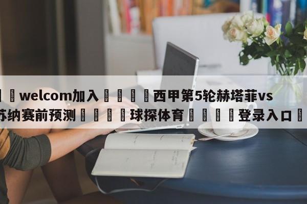 🌾welcom加入🌾西甲第5轮赫塔菲vs奥萨苏纳赛前预测🐳球探体育🐳登录入口🐳