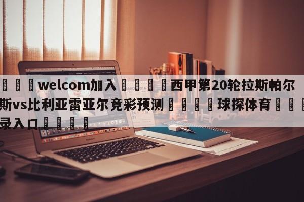 🌾welcom加入🌾西甲第20轮拉斯帕尔马斯vs比利亚雷亚尔竞彩预测🐳球探体育🐳登录入口🐳