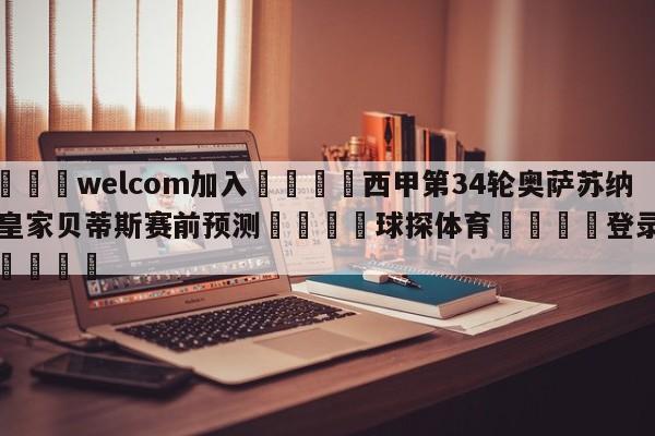 🌾welcom加入🌾西甲第34轮奥萨苏纳vs皇家贝蒂斯赛前预测🐳球探体育🐳登录入口🐳