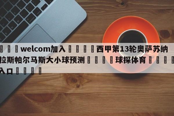 🌾welcom加入🌾西甲第13轮奥萨苏纳vs拉斯帕尔马斯大小球预测🐳球探体育🐳登录入口🐳