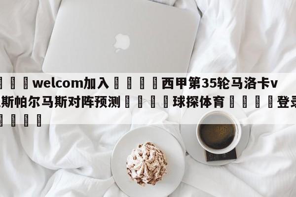 🌾welcom加入🌾西甲第35轮马洛卡vs拉斯帕尔马斯对阵预测🐳球探体育🐳登录入口🐳