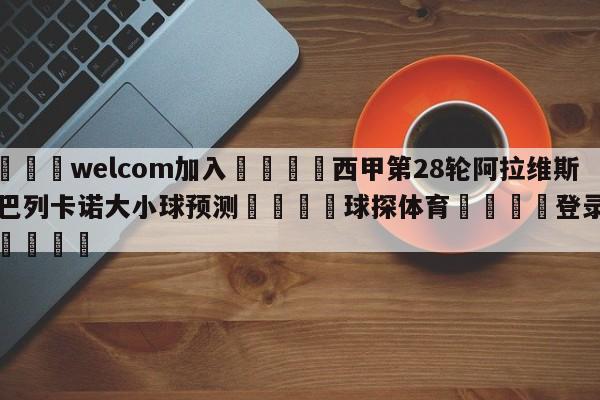 🌾welcom加入🌾西甲第28轮阿拉维斯vs巴列卡诺大小球预测🐳球探体育🐳登录入口🐳