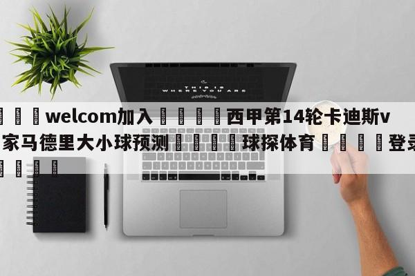 🌾welcom加入🌾西甲第14轮卡迪斯vs皇家马德里大小球预测🐳球探体育🐳登录入口🐳