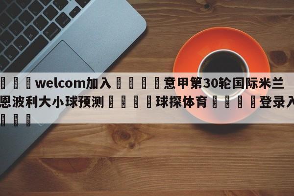 🌾welcom加入🌾意甲第30轮国际米兰vs恩波利大小球预测🐳球探体育🐳登录入口🐳