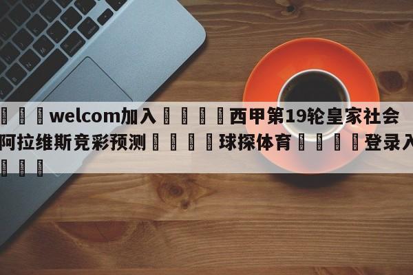 🌾welcom加入🌾西甲第19轮皇家社会vs阿拉维斯竞彩预测🐳球探体育🐳登录入口🐳