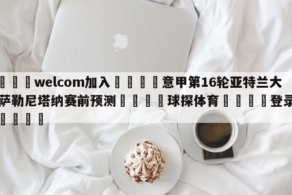 🌾welcom加入🌾意甲第16轮亚特兰大vs萨勒尼塔纳赛前预测🐳球探体育🐳登录入口🐳