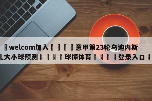 🌾welcom加入🌾意甲第23轮乌迪内斯vs蒙扎大小球预测🐳球探体育🐳登录入口🐳