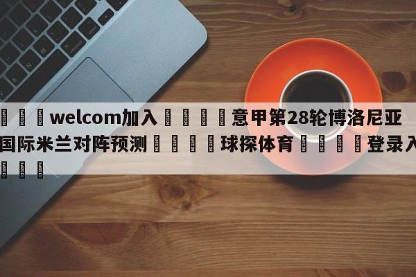 🌾welcom加入🌾意甲第28轮博洛尼亚vs国际米兰对阵预测🐳球探体育🐳登录入口🐳