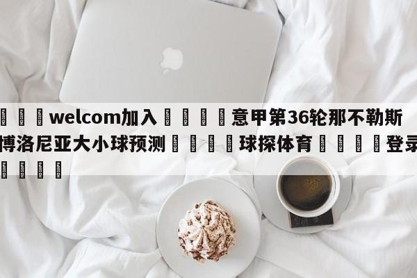 🌾welcom加入🌾意甲第36轮那不勒斯vs博洛尼亚大小球预测🐳球探体育🐳登录入口🐳