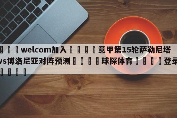 🌾welcom加入🌾意甲第15轮萨勒尼塔纳vs博洛尼亚对阵预测🐳球探体育🐳登录入口🐳