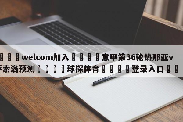 🌾welcom加入🌾意甲第36轮热那亚vs萨索洛预测🐳球探体育🐳登录入口🐳